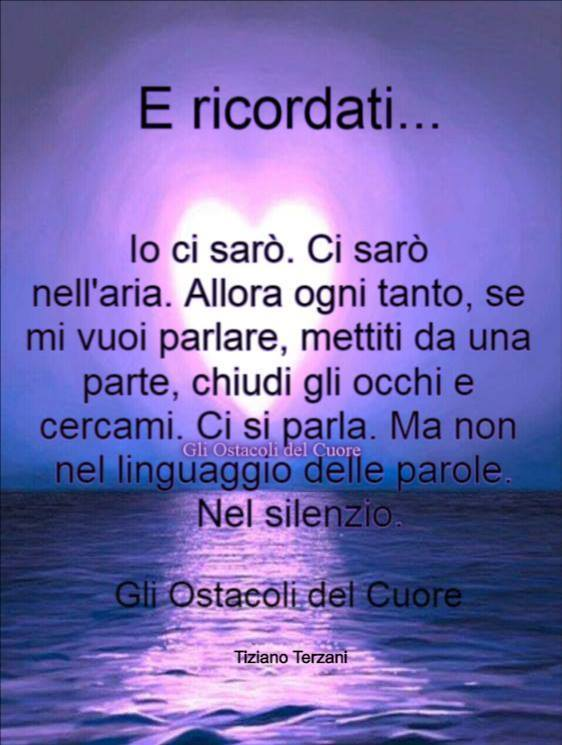 E ricordati... Io ci sarò. Ci sarò nell'aria. Allora ogni tanto, se mi vuoi parlare, mettiti da una parte, chiudi gli occhi e cercami. Ci si parla. Ma non nel linguaggio delle parole. Nel silenzio.