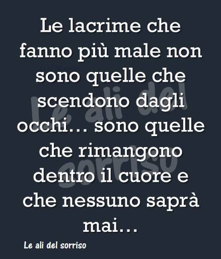 Le lacrime che fanno più male non sono quelle che scendono dagli occhi... sono quelle che rimangono dentro il cuore e che nessuno saprà mai...