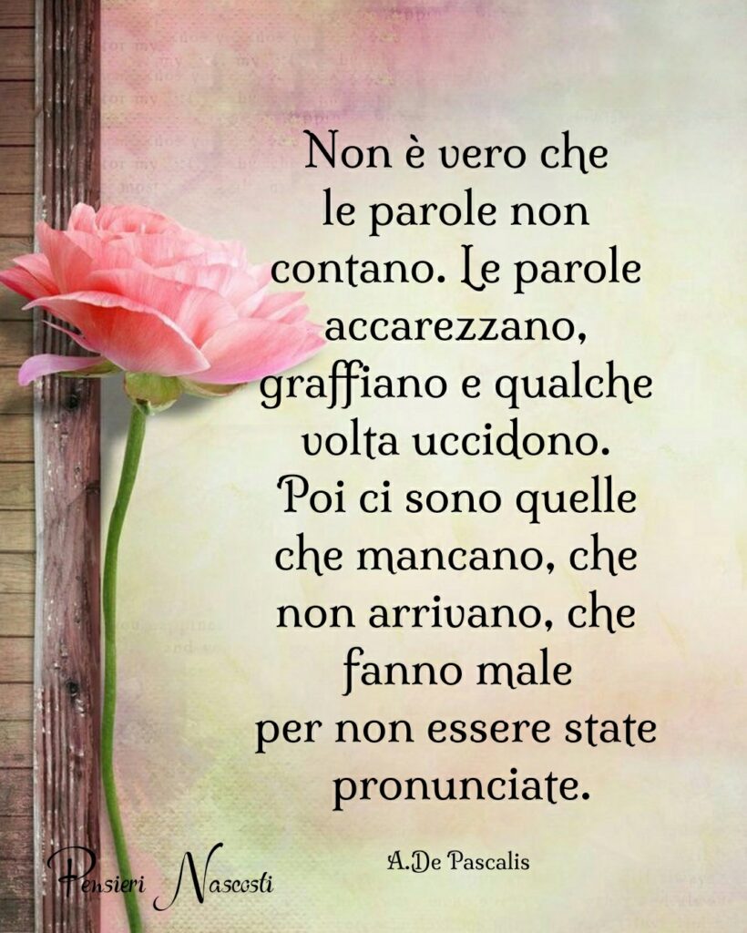 Non è vero che le parole non contano. Le parole accarezzano, graffiano e qualche volta uccidono. Poi ci sono quelle che mancano, che non arrivano, che fanno male per non essere state pronunciate. (A. De Pascalis)