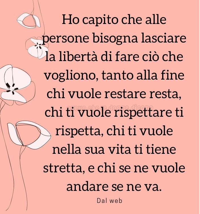 Ho capito che alle persone bisogna lasciare la libertà di fare ciò che vogliono, tanto alla fine chi vuole restare resta, chi ti vuole rispettare ti rispetta...