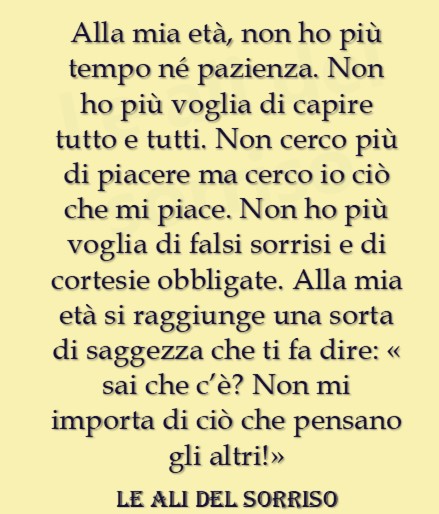 Alla mia età non ho più tempo nè pazienza. Non ho più voglia di capire tutto e tutti. Non cerco più di piacere ma cerco io ciò che mi piace. Non ho più voglia di falsi sorrisi...