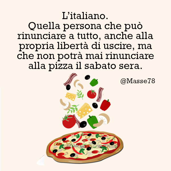 L'italiano. Quella persona che può rinunciare a tutto, anche alla propria libertà di uscire, ma che non potrà mai rinunciare alla pizza il sabato sera.