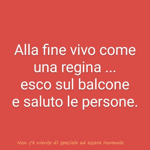 Alla fine vivo come una Regina... esco sul balcone e saluto le persone.