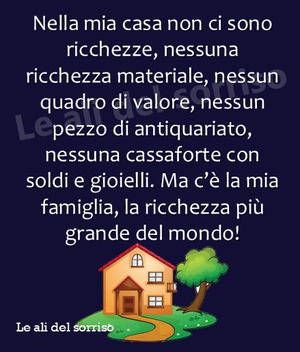 Nella mia casa non ci sono ricchezze, nessuna ricchezza materiale, nessun quadro di valore, nessun pezzo di antiquariato, nessuna cassaforte con soldi e gioielli. Ma c'è la mia Famiglia, la ricchezza più grande del mondo!