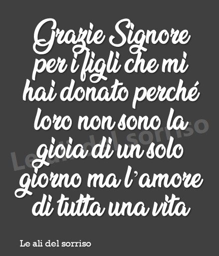 Grazie Signore per i figli che mi hai donato, perché loro non sono la gioia di un solo giorno ma l'amore di tutta una vita.