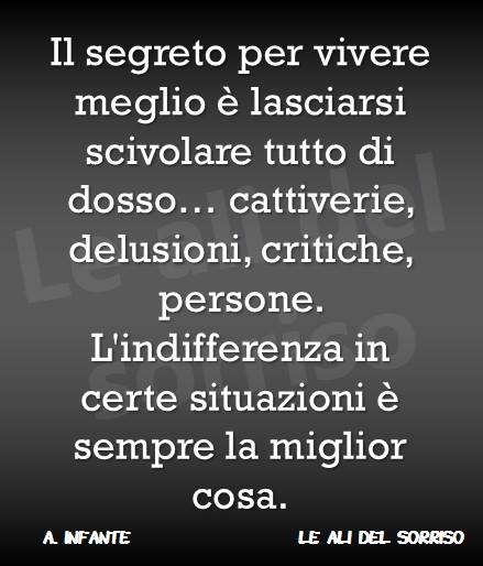 Il segreto per vivere meglio è lasciarsi scivolare tutto addosso... cattiverie, delusioni, critiche e persone. L'indifferenza in certe situazioni è sempre la miglior cosa.(A. Infante)