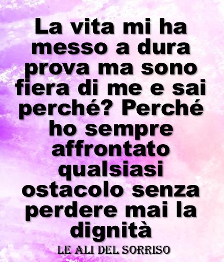 La vita mi ha messo a dura prova ma sono fiera di me e sai perché? Perché ho sempre affrontato qualsiasi ostacolo senza perdere mai la dignità.