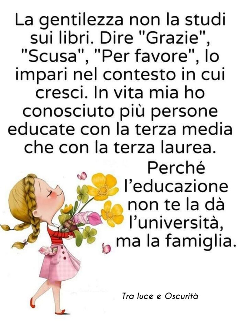 La gentilezza non la studi sui libri. Dire "grazie", "scusa", "per favore", lo impari nel contesto in cui cresci. In vita mia ho conosciuto più persone educate con la terza media che con la terza laurea.....
