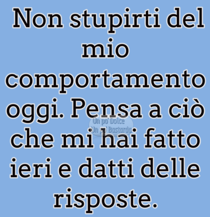 Non stupirti del mio comportamento oggi. Pensa a ciò che mi hai fatto ieri e datti delle risposte.