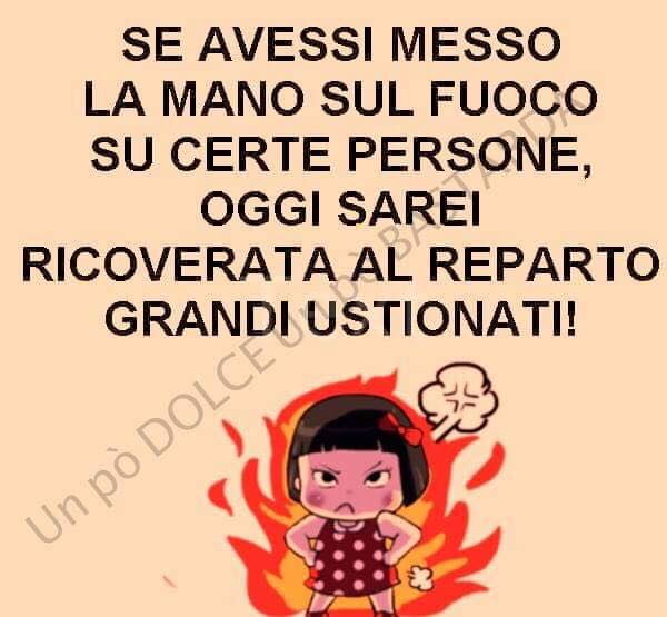 Se avessi messo le mani sul fuoco su certe persone, oggi sarei ricoverata al reparto grandi ustionati!