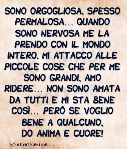 Sono orgogliosa, spesso permalosa... Quando sono nervosa me la prendo con il mondo intero. Mi attacco alle piccole cose che per me sono grandi, amo ridere... Non sono amata da tutti e mi sta bene così...